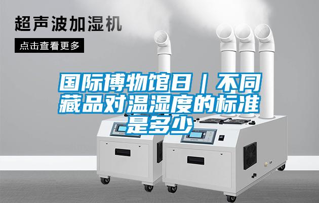 國際博物館日|不同藏品對溫濕度的標準是多少