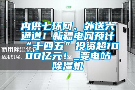 內供七環網、外送六通道!新疆電網預計“十四五”投資超1000億元!_變電站除濕機