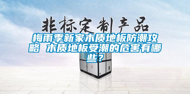 梅雨季新家木質地板防潮攻略 木質地板受潮的危害有哪些？